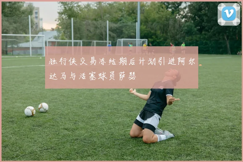独行侠交易冻结期后计划引进阿尔达马与活塞球员萨瑟