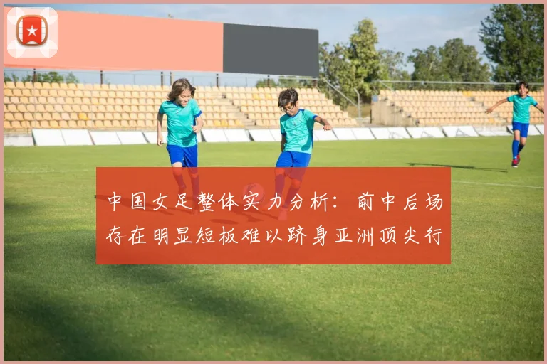 中国女足整体实力分析：前中后场存在明显短板难以跻身亚洲顶尖行列