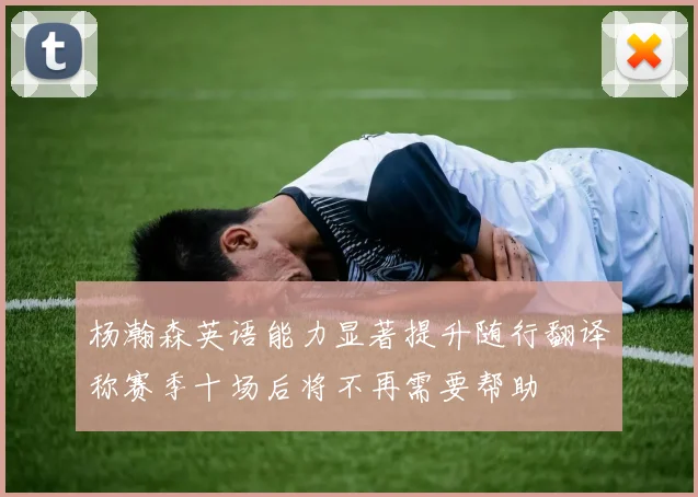 杨瀚森英语能力显著提升随行翻译称赛季十场后将不再需要帮助