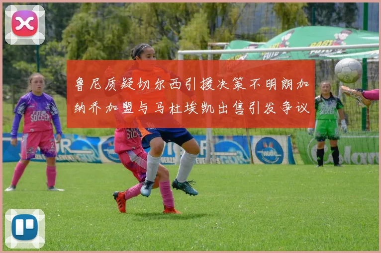 鲁尼质疑切尔西引援决策不明朗加纳乔加盟与马杜埃凯出售引发争议