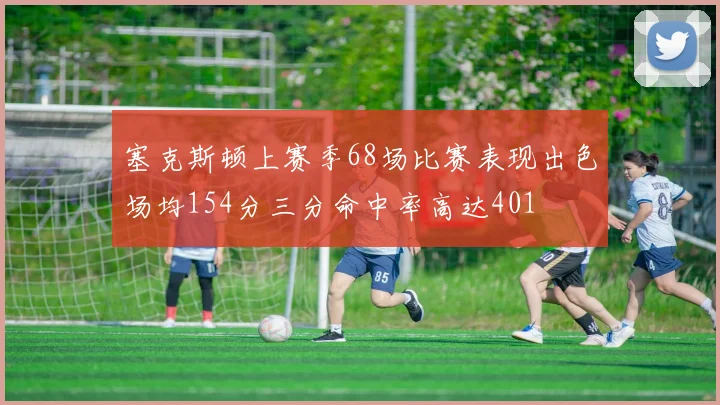 塞克斯顿上赛季68场比赛表现出色场均154分三分命中率高达401