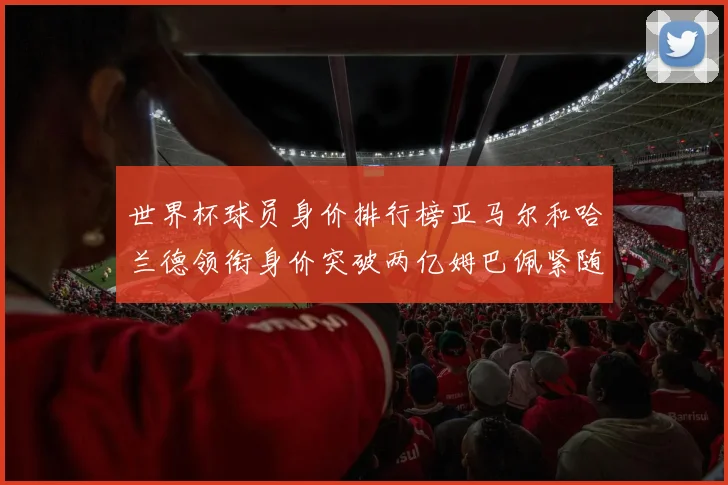 世界杯球员身价排行榜亚马尔和哈兰德领衔身价突破两亿姆巴佩紧随其后