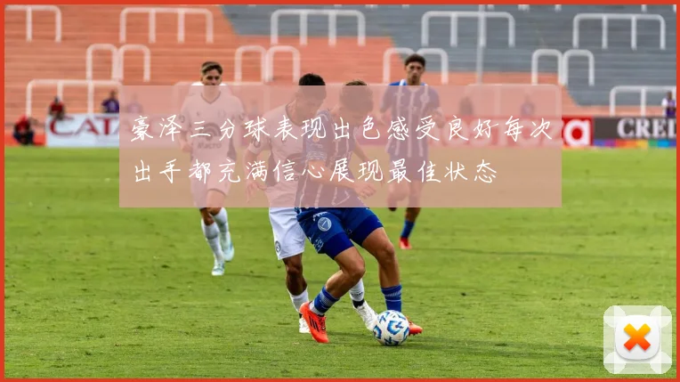 豪泽三分球表现出色感受良好每次出手都充满信心展现最佳状态