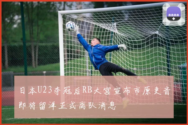 日本U23夺冠后RB大宫宣布市原吏音即将留洋正式离队消息