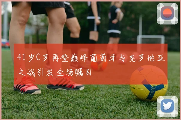 41岁C罗再登巅峰葡萄牙与克罗地亚之战引发全场瞩目