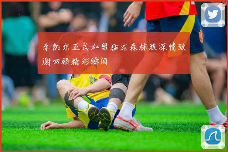 李凯尔正式加盟猛龙森林狼深情致谢回顾精彩瞬间