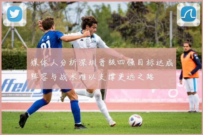 媒体人分析深圳晋级四强目标达成阵容与战术难以支撑更远之路
