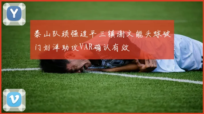 泰山队顽强追平三镇谢文能头球破门刘洋助攻VAR确认有效