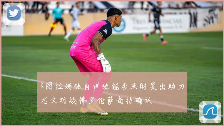 K图拉姆独自训练能否及时复出助力尤文对战佛罗伦萨尚待确认