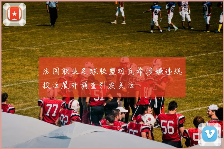法国职业足球联盟对瓦希涉嫌违规投注展开调查引发关注