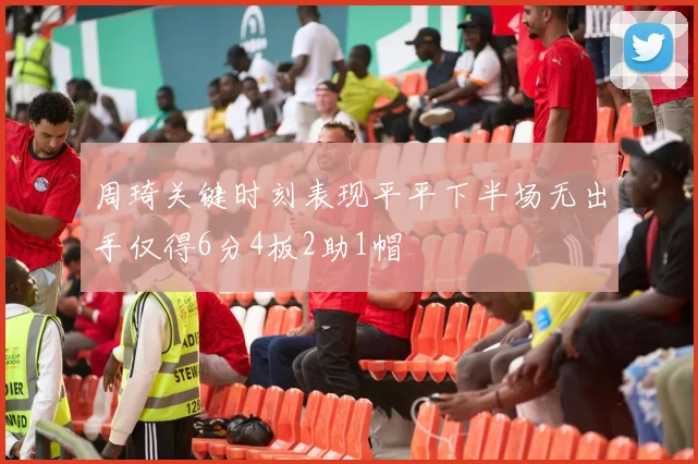周琦关键时刻表现平平下半场无出手仅得6分4板2助1帽