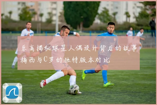 乐高揭秘球星人偶设计背后的故事梅西与C罗的独特版本对比