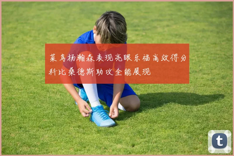 菜鸟杨瀚森表现亮眼乐福高效得分科比桑德斯助攻全能展现