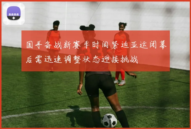 国手备战新赛季时间紧迫亚运闭幕后需迅速调整状态迎接挑战