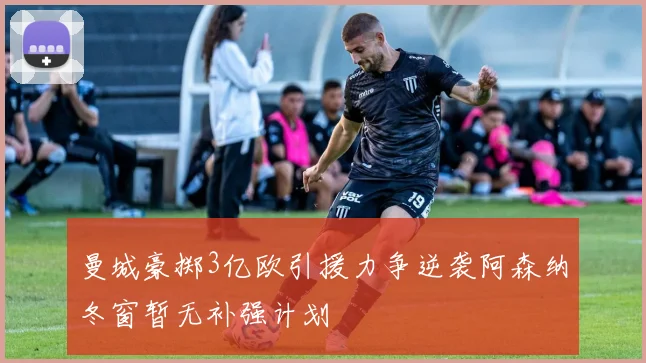 曼城豪掷3亿欧引援力争逆袭阿森纳冬窗暂无补强计划