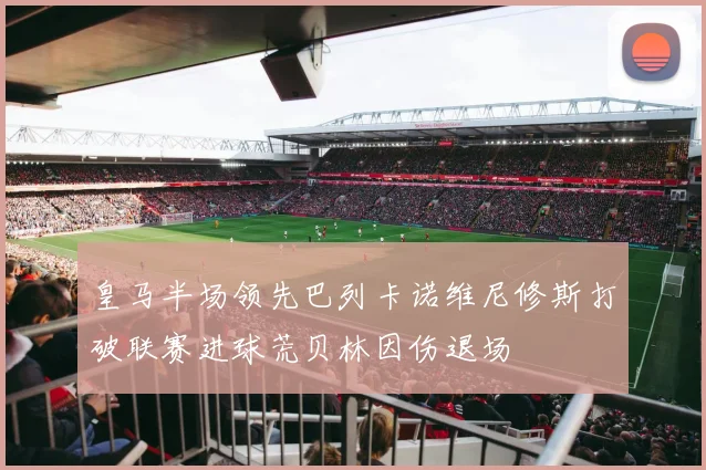 皇马半场领先巴列卡诺维尼修斯打破联赛进球荒贝林因伤退场