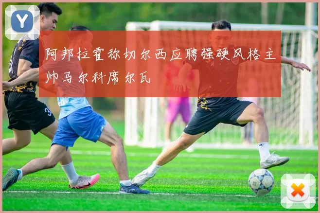 阿邦拉霍称切尔西应聘强硬风格主帅马尔科席尔瓦