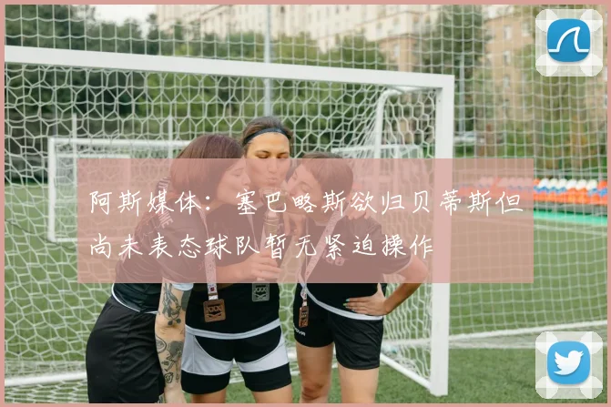 阿斯媒体：塞巴略斯欲归贝蒂斯但尚未表态球队暂无紧迫操作