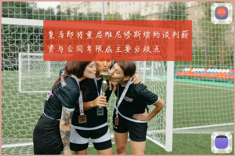皇马即将重启维尼修斯续约谈判薪资与合同年限成主要分歧点