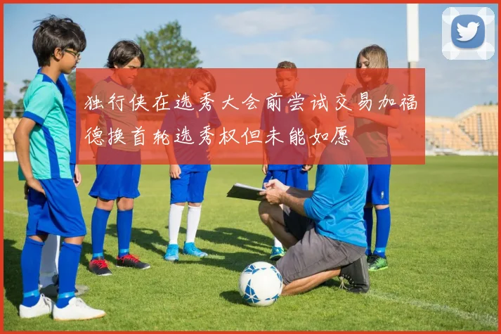 独行侠在选秀大会前尝试交易加福德换首轮选秀权但未能如愿