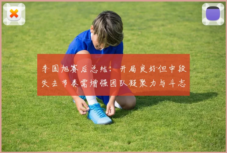 李国旭赛后总结：开局良好但中段失去节奏需增强团队凝聚力与斗志