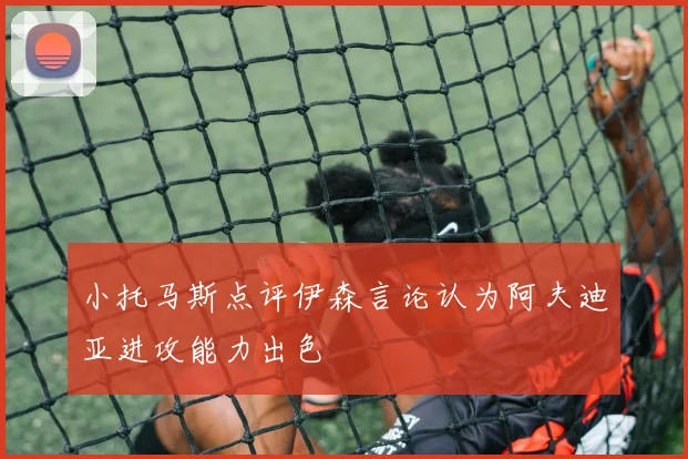 小托马斯点评伊森言论认为阿夫迪亚进攻能力出色